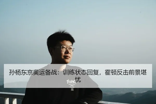 孙杨东京奥运备战：训练状态回复，霍顿反击前景堪忧